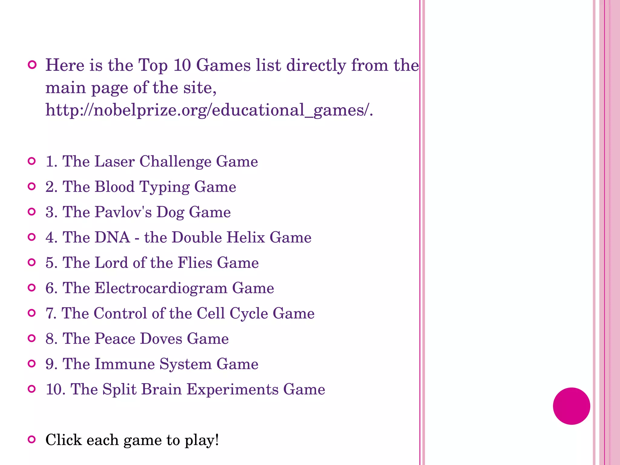 Here is the Top 10 Games list directly from the main page of the site, http://nobelprize.org/educational_games/. 1. The Laser Challenge Game 2. The Blood Typing Game 3. The Pavlov's Dog Game 4. The DNA - the Double Helix Game 5. The Lord of the Flies Game 6. The Electrocardiogram Game 7. The Control of the Cell Cycle Game 8. The Peace Doves Game 9. The Immune System Game 10. The Split Brain Experiments Game Click each game to play! 