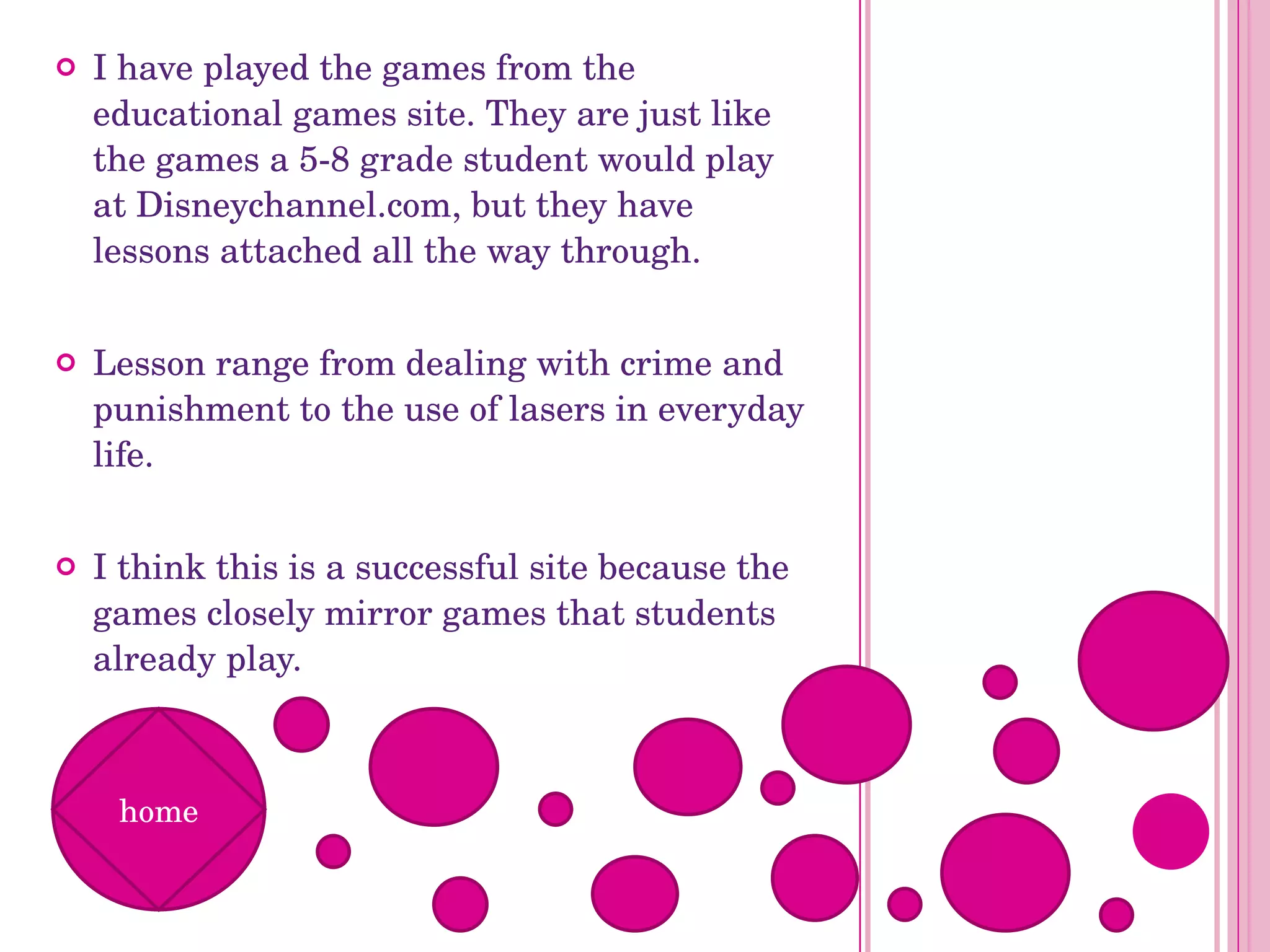 I have played the games from the educational games site. They are just like the games a 5-8 grade student would play at Disneychannel.com, but they have lessons attached all the way through.  Lesson range from dealing with crime and punishment to the use of lasers in everyday life.  I think this is a successful site because the games closely mirror games that students already play. home 