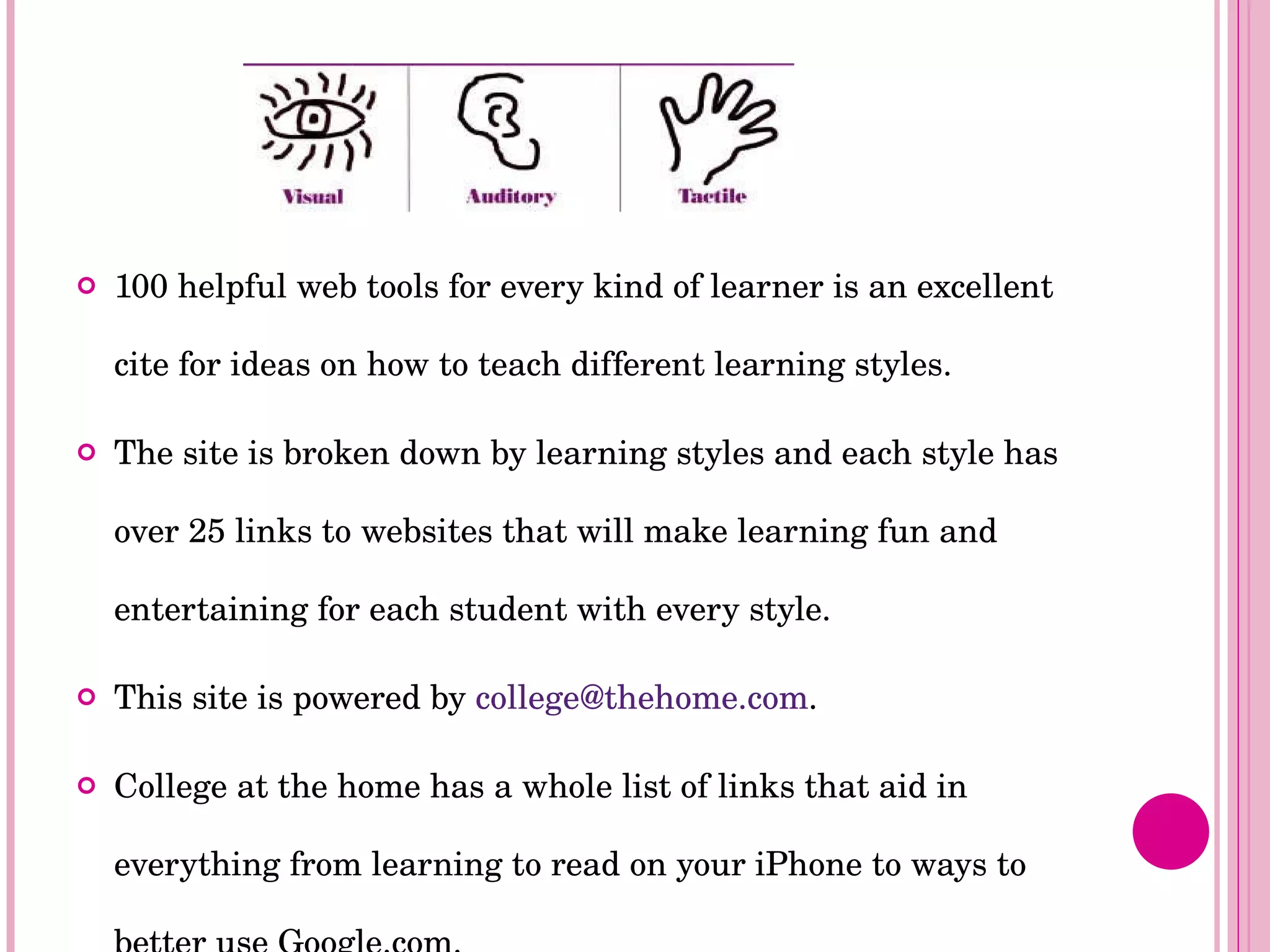 100 helpful web tools for every kind of learner is an excellent cite for ideas on how to teach different learning styles.  The site is broken down by learning styles and each style has over 25 links to websites that will make learning fun and entertaining for each student with every style. This site is powered by  [email_address] . College at the home has a whole list of links that aid in everything from learning to read on your iPhone to ways to better use Google.com.  