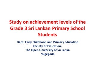 Study on achievement levels of the
Grade 3 Sri Lankan Primary School
Students
Dept. Early Childhood and Primary Education
Faculty of Education,
The Open University of Sri Lanka
Nugegoda
 