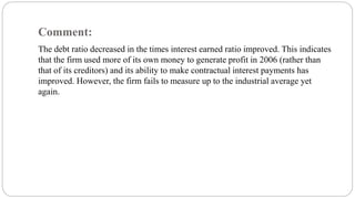 Comment:
The debt ratio decreased in the times interest earned ratio improved. This indicates
that the firm used more of its own money to generate profit in 2006 (rather than
that of its creditors) and its ability to make contractual interest payments has
improved. However, the firm fails to measure up to the industrial average yet
again.
 