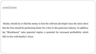 conclusion
Stanley should try to find the money to hire the software developer since the ratios show
that the firm should be performing better for a firm in this particular industry. In addition,
the “Blockbuster” sales potential implies a potential for increased profitability which
falls in line with Stanley’s focus.
 