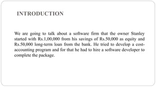 INTRODUCTION
We are going to talk about a software firm that the owner Stanley
started with Rs.1,00,000 from his savings of Rs.50,000 as equity and
Rs.50,000 long-term loan from the bank. He tried to develop a cost-
accounting program and for that he had to hire a software developer to
complete the package.
 