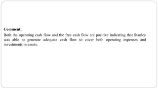 Comment:
Both the operating cash flow and the free cash flow are positive indicating that Stanley
was able to generate adequate cash flow to cover both operating expenses and
investments in assets.
 
