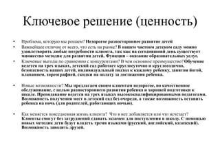 Ключевое решение (ценность)
• Проблема, которую мы решаем? Недорогое разностороннее развитие детей
• Важнейшее отличие от всего, что есть на рынке? В нашем частном детском саду можно
удовлетворить любые потребности клиента, так как на сегодняшний день существует
множество методик для развития детей. Функции – оказание образовательных услуг.
• Ключевые выгоды по сравнению с конкурентами? В чем основное преимущество? Обучение
ведется на трех языках, детский сад работает круглосуточно и круглогодично,
безопасность ваших детей, индивидуальный подход к каждому ребенку, занятия йогой,
плаванием, хореографией, скидки на оплату за достижения ребенка.
• Новые возможности? Мы предлагаем своим клиентам недорогое, но качественное
обслуживание, с целью разностороннего развития ребенка и хорошей подготовки к
школе. Преподавание ведется на трех языках высококвалифицированными педагогами.
Возможность получения мест в детский сад без очереди, а также возможность оставить
ребенка на ночь (для родителей, работающих ночью).
• Как меняется повседневная жизнь клиента? Что в нее добавляется или что исчезает?
Клиенты смогут без затруднений сдавать экзамен для поступления в школу. С помощью
новых методик дети будут владеть тремя языками (русский, английский, казахский).
Возможность заводить друзей.
 
