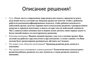 Описание решения!
• Суть. Очень часто в современном мире родителям подолгу приходится ждать
получения места в детский сад. Каждому родителю хочется, чтобы с ребенком
работали высококвалифицированные педагоги, чтобы ребенок находился в
небольшой группе, получил хорошее интеллектуальное развитие с распределением
нагрузок и хорошую подготовку к школе, но при этом по небольшой стоимости.
Мы с удовольствием поможем вам и вашим детям достичь своих первых высот и
будем способствовать его всестороннему развитию.
• Ключевая инновация. Помимо дневной группы у нас есть и ночная группа. Наш
детский сад работает круглосуточно и круглогодично. А самое главное, что Ваш
малыш будет разносторонне развиваться, обучаясь на 3 языках.
• Что может стать объектом патентования? Тренажер развития речи, памяти и
внимания.
• Что труднее всего скопировать в вашем решении? Технологии интеллектуального
развития ребенка, развитие его, как личности, а также развитие памяти и
внимание.
 