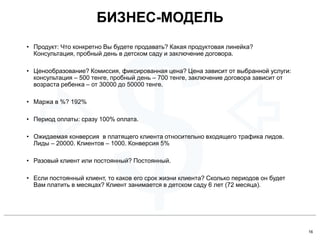 16
• Продукт: Что конкретно Вы будете продавать? Какая продуктовая линейка?
Консультация, пробный день в детском саду и заключение договора.
• Ценообразование? Комиссия, фиксированная цена? Цена зависит от выбранной услуги:
консультация – 500 тенге, пробный день – 700 тенге, заключение договора зависит от
возраста ребенка – от 30000 до 50000 тенге.
• Маржа в %? 192%
• Период оплаты: сразу 100% оплата.
• Ожидаемая конверсия в платящего клиента относительно входящего трафика лидов.
Лиды – 20000. Клиентов – 1000. Конверсия 5%
• Разовый клиент или постоянный? Постоянный.
• Если постоянный клиент, то каков его срок жизни клиента? Сколько периодов он будет
Вам платить в месяцах? Клиент занимается в детском саду 6 лет (72 месяца).
БИЗНЕС-МОДЕЛЬ
 