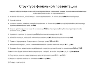 Структура финальной презентации
Каждый слайд презентации соответствует определенной лекции и домашнему заданию, в процессе выполнения которых
студенты добывают ответы на ключевые вопросы
1. Название, тип, отрасль, основная идея и ключевые слова проекта. На основе лекции №3 и Конструктора идей.
2. Команда проекта.
3. Основные гипотезы, проблемы и потребности клиентов. На основе лекции №3, Конструкторов проблем, Конструктора
потребителей и рыночной ниши, д/з №3.
4. Клиенты проекта и рыночная ниша. На основе лекции №3, Конструкторов проблем, Конструктора потребителей и
рыночной ниши, д/з №3.
5. Конкуренты и аналоги. На основе лекции №4 и Конструктора конкурентов, д/з №4.
6. Ключевая инновация, технология, отличия. На основе лекции №5, Конструктора решений и д/з №5.
7. Продукт и бизнес модель. Лендинг проекта. На основе лекции №6 и д/з №6.
8. Маркетинговая воронка, каналы и стратегия привлечения клиентов. На основе лекции №7 и д/з №7.
9. Операции, бизнес процессы, цепочка добавленной стоимости и система бизнеса. На основе лекции №8 и д/з №8.
10.Финансовая модель проекта. Основные допущения и метрики. На основе лекции № 9,10,11 и д/з № 9,10,11.
11.План запуска, развития и масштабирования проекта. На основе лекции №10 и д/з №10.
12.Ресурсы и партнеры проекта. На основе лекции №12 и д/з №12.
13.Текущий статус проекта.
 
