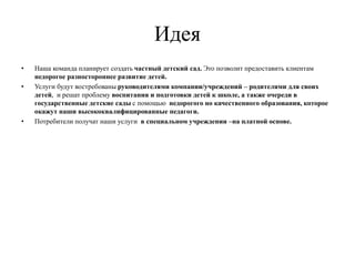 Идея
• Наша команда планирует создать частный детский сад. Это позволит предоставить клиентам
недорогое разностороннее развитие детей.
• Услуги будут востребованы руководителями компании/учреждений – родителями для своих
детей, и решат проблему воспитания и подготовки детей к школе, а также очереди в
государственные детские сады с помощью недорогого но качественного образования, которое
окажут наши высококвалифицированные педагоги.
• Потребители получат наши услуги в специальном учреждении –на платной основе.
 