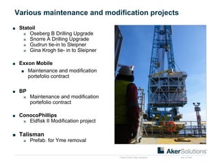 Public © 2012 Aker Solutions part of Aker
Various maintenance and modification projects
■ Statoil
■ Oseberg B Drilling Upgrade
■ Snorre A Drilling Upgrade
■ Gudrun tie-in to Sleipner
■ Gina Krogh tie- in to Sleipner
■ Exxon Mobile
■ Maintenance and modification
portefolio contract
■ BP
■ Maintenance and modification
portefolio contract
■ ConocoPhillips
■ Eldfisk II Modification project
■ Talisman
■ Prefab. for Yme removal
 