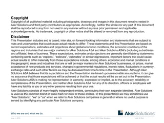 Public © 2012 Aker Solutions part of AkerJune 1, 2015
Who we are and what we do
Slide 16
Copyright
Copyright of all published material including photographs, drawings and images in this document remains vested in
Aker Solutions and third party contributors as appropriate. Accordingly, neither the whole nor any part of this document
shall be reproduced in any form nor used in any manner without express prior permission and applicable
acknowledgements. No trademark, copyright or other notice shall be altered or removed from any reproduction.
Disclaimer
This Presentation includes and is based, inter alia, on forward-looking information and statements that are subject to
risks and uncertainties that could cause actual results to differ. These statements and this Presentation are based on
current expectations, estimates and projections about global economic conditions, the economic conditions of the
regions and industries that are major markets for Aker Solutions ASA and Aker Solutions ASA’s (including subsidiaries
and affiliates) lines of business. These expectations, estimates and projections are generally identifiable by statements
containing words such as “expects”, “believes”, “estimates” or similar expressions. Important factors that could cause
actual results to differ materially from those expectations include, among others, economic and market conditions in
the geographic areas and industries that are or will be major markets for Aker Solutions’ businesses, oil prices, market
acceptance of new products and services, changes in governmental regulations, interest rates, fluctuations in currency
exchange rates and such other factors as may be discussed from time to time in the Presentation. Although Aker
Solutions ASA believes that its expectations and the Presentation are based upon reasonable assumptions, it can give
no assurance that those expectations will be achieved or that the actual results will be as set out in the Presentation.
Aker Solutions ASA is making no representation or warranty, expressed or implied, as to the accuracy, reliability or
completeness of the Presentation, and neither Aker Solutions ASA nor any of its directors, officers or employees will
have any liability to you or any other persons resulting from your use.
Aker Solutions consists of many legally independent entities, constituting their own separate identities. Aker Solutions
is used as the common brand or trade mark for most of these entities. In this presentation we may sometimes use
“Aker Solutions”, “we” or “us” when we refer to Aker Solutions companies in general or where no useful purpose is
served by identifying any particular Aker Solutions company.
 