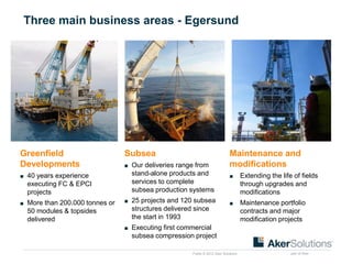Public © 2012 Aker Solutions part of Aker
Three main business areas - Egersund
Greenfield
Developments
■ 40 years experience
executing FC & EPCI
projects
■ More than 200.000 tonnes or
50 modules & topsides
delivered
Subsea
■ Our deliveries range from
stand-alone products and
services to complete
subsea production systems
■ 25 projects and 120 subsea
structures delivered since
the start in 1993
■ Executing first commercial
subsea compression project
Maintenance and
modifications
■ Extending the life of fields
through upgrades and
modifications
■ Maintenance portfolio
contracts and major
modification projects
 