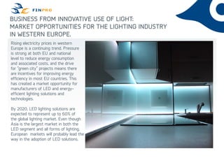BUSINESS FROM INNOVATIVE USE OF LIGHT:
MARKET OPPORTUNITIES FOR THE LIGHTING INDUSTRY
IN WESTERN EUROPE.
Rising electricity prices in western
Europe is a continuing trend. Pressure
is strong at both EU and national
level to reduce energy consumption
and associated costs, and the drive
for ”green city” projects means there
are incentives for improving energy
efficiency in most EU countries. This
has created a market opportunity for
manufacturers of LED and energy-
efficient lighting solutions and
technologies.
By 2020, LED lighting solutions are
expected to represent up to 60% of
the global lighting market. Even though
Asia is the largest market in both the
LED segment and all forms of lighting,
European markets will probably lead the
way in the adoption of LED solutions.
 