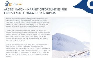 Arctic Match - Market Opportunities for
Finnish Arctic Know-How in Russia
Russia’s national development strategy for the Arctic zone was
published in February 2014 and covers the period up to 2020.
For Finnish companies, this holds the promise of significant future
business. Russian investment in developing Arctic resources over
the next six years is expected to total some EUR 34 billion1
.
Located just across Finland’s eastern border, this market for
products and technology suitable for operations in Arctic conditions
offers business opportunities to a wide range of Finnish companies.
Solutions are required in the construction, mining, marine and
offshore sectors, and for ensuring acceptable living and working
conditions in Arctic locations.
Since oil, gas and minerals are Russia’s most important exports,
there is a strong focus on developing the production and
transportation of these products. In the mining sector, for example,
both technologies and the know-how for repairing and maintaining
heavy machinery are needed. New technology and equipment are
also required for expanding strip mining and handling hazardous
wastes.
 