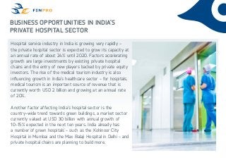 Business Opportunities in India’s
Private Hospital Sector
Hospital service industry in India is growing very rapidly -
the private hospital sector is expected to grow its capacity at
an annual rate of about 24% until 2020. Factors accelerating
growth are large investments by existing private hospital
chains and the entry of new players backed by private equity
investors. The rise of the medical tourism industry is also
influencing growth in India’s healthcare sector - for hospitals,
medical tourism is an important source of revenue that is
currently worth USD 2 billion and growing at an annual rate
of 20%.
Another factor affecting India’s hospital sector is the
country-wide trend towards green buildings, a market sector
currently valued at USD 30 billion with annual growth of
10-15% expected in the next ten years. India already has
a number of green hospitals - such as the Kohinoor City
Hospital in Mumbai and the Max Balaji Hospital in Delhi - and
private hospital chains are planning to build more.
 