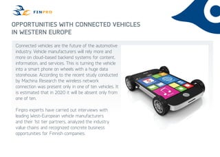 Opportunities with Connected Vehicles
in Western Europe
Connected vehicles are the future of the automotive
industry. Vehicle manufacturers will rely more and
more on cloud-based backend systems for content,
information, and services. This is turning the vehicle
into a smart phone on wheels with a huge data
storehouse. According to the recent study conducted
by Machina Research the wireless network
connection was present only in one of ten vehicles. It
is estimated that in 2020 it will be absent only from
one of ten.
Finpro experts have carried out interviews with
leading West-European vehicle manufacturers
and their 1st tier partners, analyzed the industry
value chains and recognized concrete business
opportunities for Finnish companies.
 