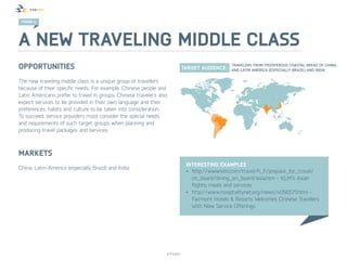TREND 4




A new traveling middle class
Opportunities
The new traveling middle class is a unique group of travellers
because of their specific needs. For example, Chinese people and
Latin Americans prefer to travel in groups. Chinese travelers also
expect services to be provided in their own language and their
preferences, habits and culture to be taken into consideration.
To succeed, service providers must consider the special needs
and requirements of such target groups when planning and
producing travel packages and services.



Markets
                                                                            Interesting examples
China, Latin-America (especially Brazil) and India  
                                                                            •	 http://www.klm.com/travel/fi_fi/prepare_for_travel/
                                                                               on_board/dining_on_board/asia.htm - KLM’s Asian
                                                                               flights: meals and services
                                                                            •	 http://www.hospitalitynet.org/news/4056571.html -
                                                                               Fairmont Hotels & Resorts Welcomes Chinese Travelers
                                                                               With New Service Offerings




                                                                 © Finpro
 