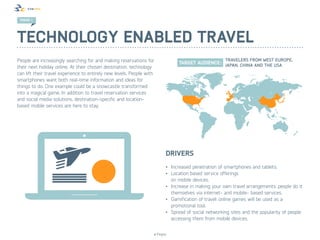 TREND 1




Technology enabled travel
People are increasingly searching for and making reservations for
their next holiday online. At their chosen destination, technology
can lift their travel experience to entirely new levels. People with
smartphones want both real-time information and ideas for
things to do. One example could be a snowcastle transformed
into a magical game. In addition to travel reservation services
and social media solutions, destination-specific and location-
based mobile services are here to stay.




                                                                          Drivers
                                                                          •	 Increased penetration of smartphones and tablets.
                                                                          •	 Location based service offerings
                                                                             on mobile devices.
                                                                          •	 Increase in making your own travel arrangements: people do it
                                                                             themselves via internet- and mobile- based services.
                                                                          •	 Gamification of travel: online games will be used as a
                                                                             promotional tool.
                                                                          •	 Spread of social networking sites and the popularity of people
                                                                             accessing them from mobile devices.


                                                                   © Finpro
 