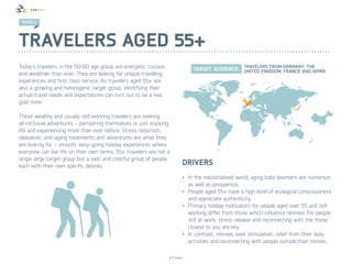 TREND 2 2
 TREND




Travelers aged 55+
Today’s travelers in the 50-60 age group are energetic, curious
and wealthier than ever. They are looking for unique travelling
experiences and first class service. As travelers aged 55+ are
also a growing and heterogenic target group, identifying their
actual travel needs and expectations can turn out to be a real
gold mine.

These wealthy and usually still working travelers are seeking
all-inclusive adventures – pampering themselves or just enjoying
life and experiencing more than ever before. Stress reduction,
relaxation, anti-aging treatments and adventures are what they
are looking for – smooth, easy-going holiday experiences where
everyone can live life on their own terms. 55+ travelers are not a
single large target group but a vast and colorful group of people,
each with their own specific desires.                                    Drivers
                                                                         •	 In the industrialized world, aging baby boomers are numerous
                                                                            as well as prosperous.
                                                                         •	 People aged 55+ have a high level of ecological consciousness
                                                                            and appreciate authenticity.
                                                                         •	 Primary holiday motivators for people aged over 55 and still
                                                                            working differ from those which influence retirees. For people
                                                                            still at work, stress release and reconnecting with the those
                                                                            closest to you are key.
                                                                         •	 In contrast, retirees seek stimulation, relief from their daily
                                                                            activities and reconnecting with people outside their homes.

                                                                  © Finpro
 