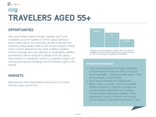 TREND 2 2
 TREND




Travelers aged 55+
Opportunities
Safe, clean Finland interests foreign travellers and Finnish
companies can serve travelers in the 55+ group. Getting to
know Finnish nature, flora and fauna, as well as pleasant and
refreshing holiday breaks could be part of such programs. Hiking
tracks could be designed for the needs of elderly travellers.                 GERMANY WAS THE EUROPEAN COUNTRY WITH THE LARGEST
Premium package tours with elements of sustainability, wellness               NUMBER OF HIGH NET WORTH INDIVIDUALS IN 2010. FOLLOWED
                                                                              BY THE UK AND FRANCE, ACCORDING TO GAPGEMINI
and adventure will be attractive to people in the 55+ group -
they could be on a handicraft course in a carpenter’s shop in the
morning and enjoying champange and the Northern Lights in the
evening.                                                                   Interesting examples
                                                                           •	 http://www.springwise.com/health_wellbeing/
                                                                              in-south-korea-in-hotel-spa-offers-anti-aging-
                                                                              tourist-packages/ - Staying youthful longer – anti-
Markets                                                                       aging packages in South-Korea
                                                                           •	 http://www.wtmlondon.com/files/onsite_
Baby boomers from industrialised countries such as France,
                                                                              global_trends_v3_lo.pdf - Kuoni has launched
Germany, Japan and the UK.
                                                                              Ananea (“renewal”), a collection of socially and
                                                                              environmentally-responsible luxury holidays.
                                                                              Ananea includes volunteering holidays, visiting
                                                                              rehabilitation centres in Vietnam and meeting
                                                                              farmers helped by Fairtrade organisations in Peru.




                                                                © Finpro
 