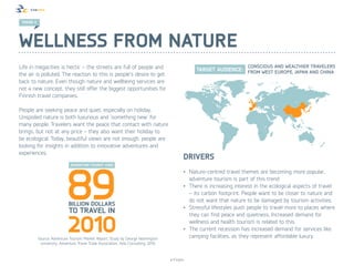 TREND 3




Wellness from nature
Life in megacities is hectic – the streets are full of people and
the air is polluted. The reaction to this is people’s desire to get
back to nature. Even though nature and wellbeing services are
not a new concept, they still offer the biggest opportunities for
Finnish travel companies.

People are seeking peace and quiet, especially on holiday.
Unspoiled nature is both luxurious and ’something new’ for
many people. Travelers want the peace that contact with nature
brings, but not at any price – they also want their holiday to
be ecological. Today, beautiful views are not enough, people are
looking for insights in addition to innovative adventures and
experiences.
                                                                                           Drivers
                                                                                           •	 Nature-centred travel themes are becoming more popular,
                                                                                              adventure tourism is part of this trend
                                                                                           •	 There is increasing interest in the ecological aspects of travel
                                                                                              – its carbon footprint. People want to be closer to nature and
                                                                                              do not want that nature to be damaged by tourism activities.
                                                                                           •	 Stressful lifestyles push people to travel more to places where
                                                                                              they can find peace and quietness. Increased demand for
                                                                                              wellness and health tourism is related to this.
                                                                                           •	 The current recession has increased demand for services like
           Source: Adventure Tourism Market Report, Study by George Washington                camping facilities, as they represent affordable luxury.
            University, Adventure Travel Trade Association, Xola Consulting; 2010



                                                                                    © Finpro
 