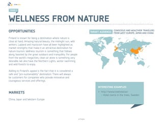 TREND 3




Wellness from nature
Opportunities
Finland is known for being a destination where nature is
close at hand. Amazing natural beauty, the midnight sun, wild
winters, Lapland and mysticism have all been highlighted as
market strengths that make it an attractive destination for
nature tourism. Wellness tourism is something that follows
along, boosted by the great outdoors and tranquillity. For people
from the world’s megacities, clean air alone is something very
desirable. We also have the Northern Lights, winter swimming
and wild forests to enjoy.

Adding to Finland’s appeal is the fact that it is considered a
safe and “pro-sustainability” destination. There will always
be customers for companies who provide innovative and
courageous services and offerings.

                                                                               Interesting examples

Markets                                                                        •	 http://www.treehotel.se/
                                                                                  - Hotel rooms in the trees, Sweden
China, Japan and Western Europe




                                                                    © Finpro
 