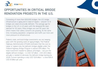 Opportunities in Critical Bridge
Renovation Projects in the U.S.
Consisting of more than 600,000 bridges, the U.S. bridge
infrastructure is aging and in need of repairs – around 1 in 9
bridges are rated structurally deficient. The average age for
bridges in the U.S. is 43 years with the designed life span
planned for 50 years. Many bridges are over 65 years old,
which means that safety concerns are growing. At the same
time, increasing population, congestion and traffic put more and
more pressure on infrastructure.
Federal, state, and local bridge investments are not keeping
pace with the growing costs of aging bridges. The Federal
Highway Administration (FHWA) estimates that the cost to
repair or replace only the deficient bridges eligible under the
Federal Highway Bridge Program is almost $76 billion. The
total investment needed to address all bridges - not just the
eligible deficient bridges – is USD 121 billion. USD 20.5 billion
annually is needed to eliminate the deficient bridge backlog by
2028. Current spending is only USD 12.8 billion – a shortfall of
USD 8 billion per year.
 