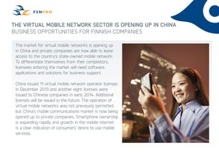 The virtual mobile network sector is opening up in China
Business opportunities for Finnish companies
The market for virtual mobile networks is opening up
in China and private companies are now able to lease
access to the country’s state-owned mobile network.
To differentiate themselves from their competitors,
licensees entering the market will need software,
applications and solutions for business support.
China issued 11 virtual mobile network operator licenses
in December 2013 and another eight licenses were
issued to Chinese companies in early 2014. Additional
licenses will be issued in the future. The operation of
virtual mobile networks was not previously permitted,
but China’s mobile communications market is now being
opened up to private companies. Smartphone ownership
is expanding rapidly and growth in the mobile internet
is a clear indication of consumers’ desire to use mobile
services.
 