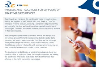 WIRELESS ASIA - SOLUTIONS FOR SUPPLIERS OF
SMART WIRELESS DEVICES
Asian brands are rising and this trend is also visible in smart wireless
devices. As suppliers of such devices shift from “Made in China” to
”Designed in China” products, achieving a competitive edge means they
are looking for the best and most innovative materials, solutions and
technologies. The latest innovations, however, are not necessarily available
in their home markets.
Asia is the global powerhouse for wireless devices and a major hub
for wireless product R&D and manufacturing. Both the global digital
revolution and product evolution are led from Asia and the industry’s
major players all operate in China, Japan, South Korea and Taiwan.
Establishing a customer relationship with a company in one country can
open up similar business opportunities in other countries.
The development and utilization of wireless technologies in these four
countries differ. In Japan and Korea, for example, companies are seeking
the latest niche innovations that enable them to differentiate their
offerings in this highly competitive marketplace.
 