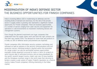 Modernization of India’s defense sector
The business opportunities for finnish companies
India is investing billions USD in modernizing its defenses and the
resulting levels of demand are enormous. As the role of the private
sector in supply chains is growing, this represents a significant market
opportunity for Finnish companies. There are business opportunities
in a number of sectors ranging from cyber security and equipment for
operations in cold environments to movement monitoring devices and
management systems.
Even though the planned investments are huge, companies that
understand how the supply chains work and have the right contacts can
find their own market niche. The demand for know-how and products is
in India, as 70% of defense sector procurements are imported.
Finnish companies offer information security systems, technology and
software as well as solutions in the security, communications and civil
protection sectors. Individual products required within the ecosystem
of a larger project can also be worthwhile business opportunities:
examples include equipment procured for tanks or items for projects in
which devices able to withstand extreme cold are being developed. As
the world’s seventh-largest country, India’s vast size, its long coastline
and the Himalayan mountain range in the north mean that securing its
borders creates a wide variety of needs. Finland’s reputation as a neutral
country makes Finnish companies’ offering interesting in the Indian
market.
 