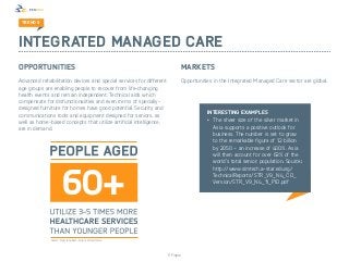 TREND 3



Integrated Managed Care
OPPORTUNITIES                                                               Markets
Advanced rehabilitation devices and special services for different          Opportunities in the Integrated Managed Care sector are global.
age groups are enabling people to recover from life-changing
health events and remain independent. Technical aids which
compensate for disfunctionalities and even items of specially-
designed furniture for homes have good potential. Security and
                                                                                       Interesting examples
communications tools and equipment designed for seniors, as
well as home-based concepts that utilize artificial intelligence,                      •	 The sheer size of the silver market in
are in demand.                                                                            Asia supports a positive outlook for
                                                                                          business. The number is set to grow
                                                                                          to the remarkable figure of 1.2 billion
                                                                                          by 2050 – an increase of 400%. Asia
                                                                                          will then account for over 63% of the
                                                                                          world’s total senior; population. Source:
                                                                                          http://www.simtech.a-star.edu.sg/
                                                                                          TechnicalReports/STR_V9_N4_CD_
                                                                                          Version/STR_V9_N4_11_PID.pdf




              Source: Frost & Sullivan, Future of Healthcare




                                                                     © Finpro
 