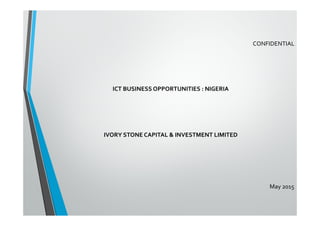  	
  
ICT	
  BUSINESS	
  OPPORTUNITIES	
  :	
  NIGERIA	
  
	
  
	
  
	
  
IVORY	
  STONE	
  CAPITAL	
  &	
  INVESTMENT	
  LIMITED	
  
CONFIDENTIAL	
  
May	
  2015	
  
 