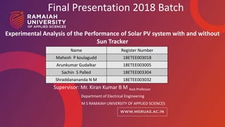 1
Final Presentation 2018 Batch
Supervisor: Mr. Kiran Kumar B M Asst.Professor
Department of Electrical Engineering
M S RAMAIAH UNIVERSITY OF APPLIED SCIENCES
Name Register Number
Mahesh P koulagudd 18ETEE003018
Arunkumar Gudalkar 18ETEE003005
Sachin S Palled 18ETEE003304
Shraddanananda N M 18ETEE003032
Experimental Analysis of the Performance of Solar PV system with and without
Sun Tracker
 