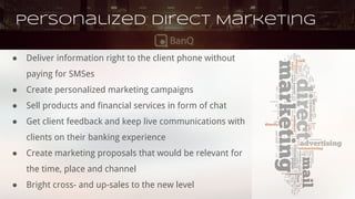 Personalized Direct Marketing
● Deliver information right to the client phone without
paying for SMSes
● Create personalized marketing campaigns
● Sell products and financial services in form of chat
● Get client feedback and keep live communications with
clients on their banking experience
● Create marketing proposals that would be relevant for
the time, place and channel
● Bright cross- and up-sales to the new level
 