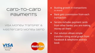 Card-to-card
Payments
VISA Money Transfer &
MasterCard Money Send
● Busting growth in transactions
(in Ukraine)
● Bank gets commission from each
transaction
● Service includes payment cards
from other banks: you are making
money on them
● Our solution allows simple
transfers using social graph from
Facebook & telephone address
book
Technology
Partner
 