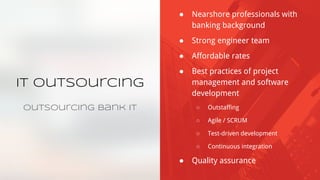 IT Outsourcing
Outsourcing Bank IT
● Nearshore professionals with
banking background
● Strong engineer team
● Affordable rates
● Best practices of project
management and software
development
○ Outstaffing
○ Agile / SCRUM
○ Test-driven development
○ Continuous integration
● Quality assurance
 