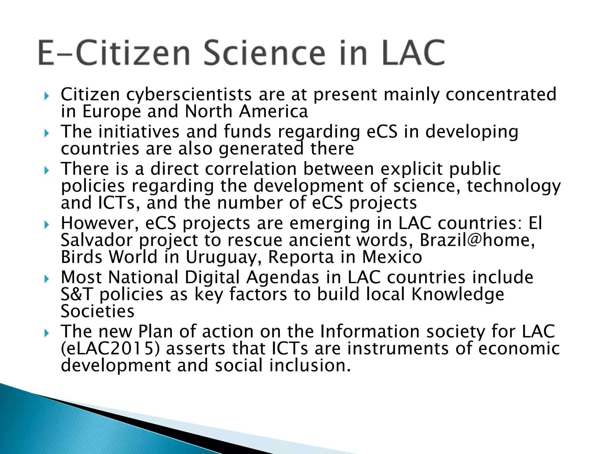 









Citizen cyberscientists are at present mainly concentrated
in Europe and North America
The initiatives and funds regarding eCS in developing
countries are also generated there
There is a direct correlation between explicit public
policies regarding the development of science, technology
and ICTs, and the number of eCS projects
However, eCS projects are emerging in LAC countries: El
Salvador project to rescue ancient words, Brazil@home,
Birds World in Uruguay, Reporta in Mexico
Most National Digital Agendas in LAC countries include
S&T policies as key factors to build local Knowledge
Societies
The new Plan of action on the Information society for LAC
(eLAC2015) asserts that ICTs are instruments of economic
development and social inclusion.

 