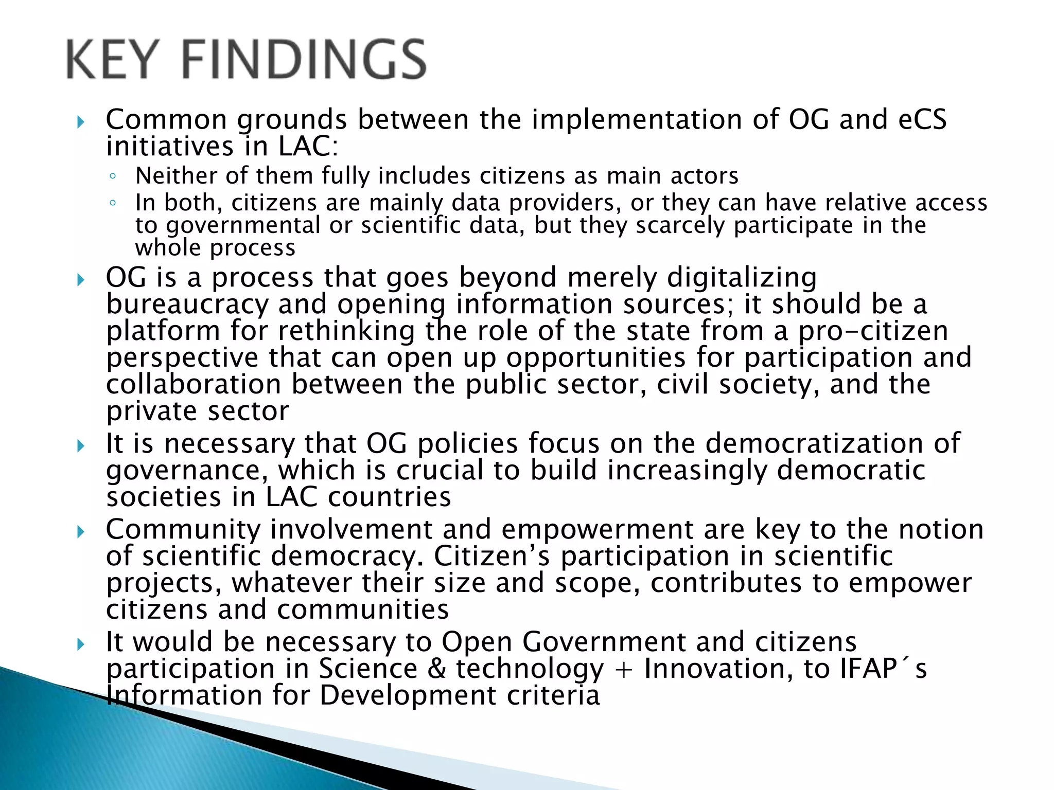 

Common grounds between the implementation of OG and eCS
initiatives in LAC:

◦ Neither of them fully includes citizens as main actors
◦ In both, citizens are mainly data providers, or they can have relative access
to governmental or scientific data, but they scarcely participate in the
whole process









OG is a process that goes beyond merely digitalizing
bureaucracy and opening information sources; it should be a
platform for rethinking the role of the state from a pro-citizen
perspective that can open up opportunities for participation and
collaboration between the public sector, civil society, and the
private sector
It is necessary that OG policies focus on the democratization of
governance, which is crucial to build increasingly democratic
societies in LAC countries
Community involvement and empowerment are key to the notion
of scientific democracy. Citizen’s participation in scientific
projects, whatever their size and scope, contributes to empower
citizens and communities
It would be necessary to Open Government and citizens
participation in Science & technology + Innovation, to IFAP´s
Information for Development criteria

 