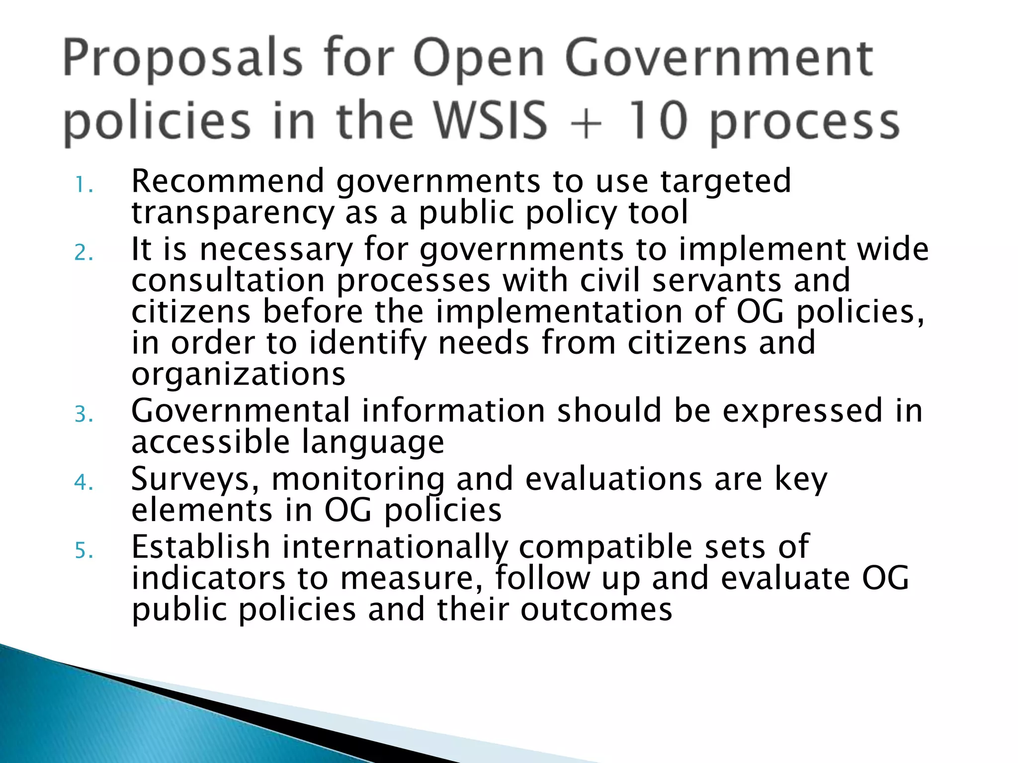 1.
2.

3.
4.
5.

Recommend governments to use targeted
transparency as a public policy tool
It is necessary for governments to implement wide
consultation processes with civil servants and
citizens before the implementation of OG policies,
in order to identify needs from citizens and
organizations
Governmental information should be expressed in
accessible language
Surveys, monitoring and evaluations are key
elements in OG policies
Establish internationally compatible sets of
indicators to measure, follow up and evaluate OG
public policies and their outcomes

 