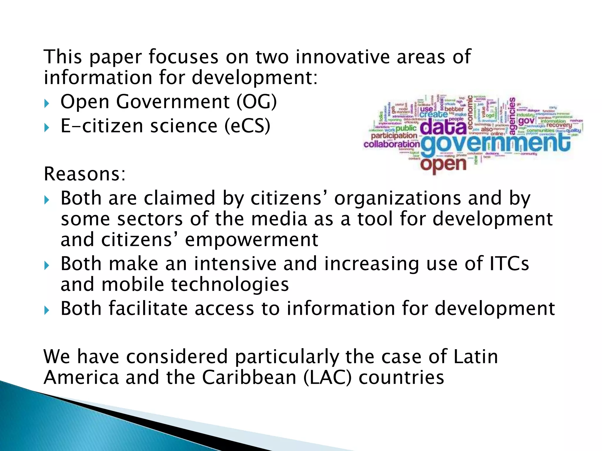 This paper focuses on two innovative areas of
information for development:
 Open Government (OG)
 E-citizen science (eCS)
Reasons:
 Both are claimed by citizens’ organizations and by
some sectors of the media as a tool for development
and citizens’ empowerment
 Both make an intensive and increasing use of ITCs
and mobile technologies
 Both facilitate access to information for development
We have considered particularly the case of Latin
America and the Caribbean (LAC) countries

 