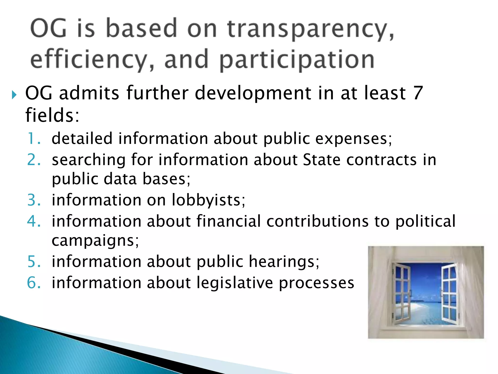 

OG admits further development in at least 7
fields:
1. detailed information about public expenses;
2. searching for information about State contracts in
public data bases;
3. information on lobbyists;
4. information about financial contributions to political
campaigns;
5. information about public hearings;
6. information about legislative processes

 