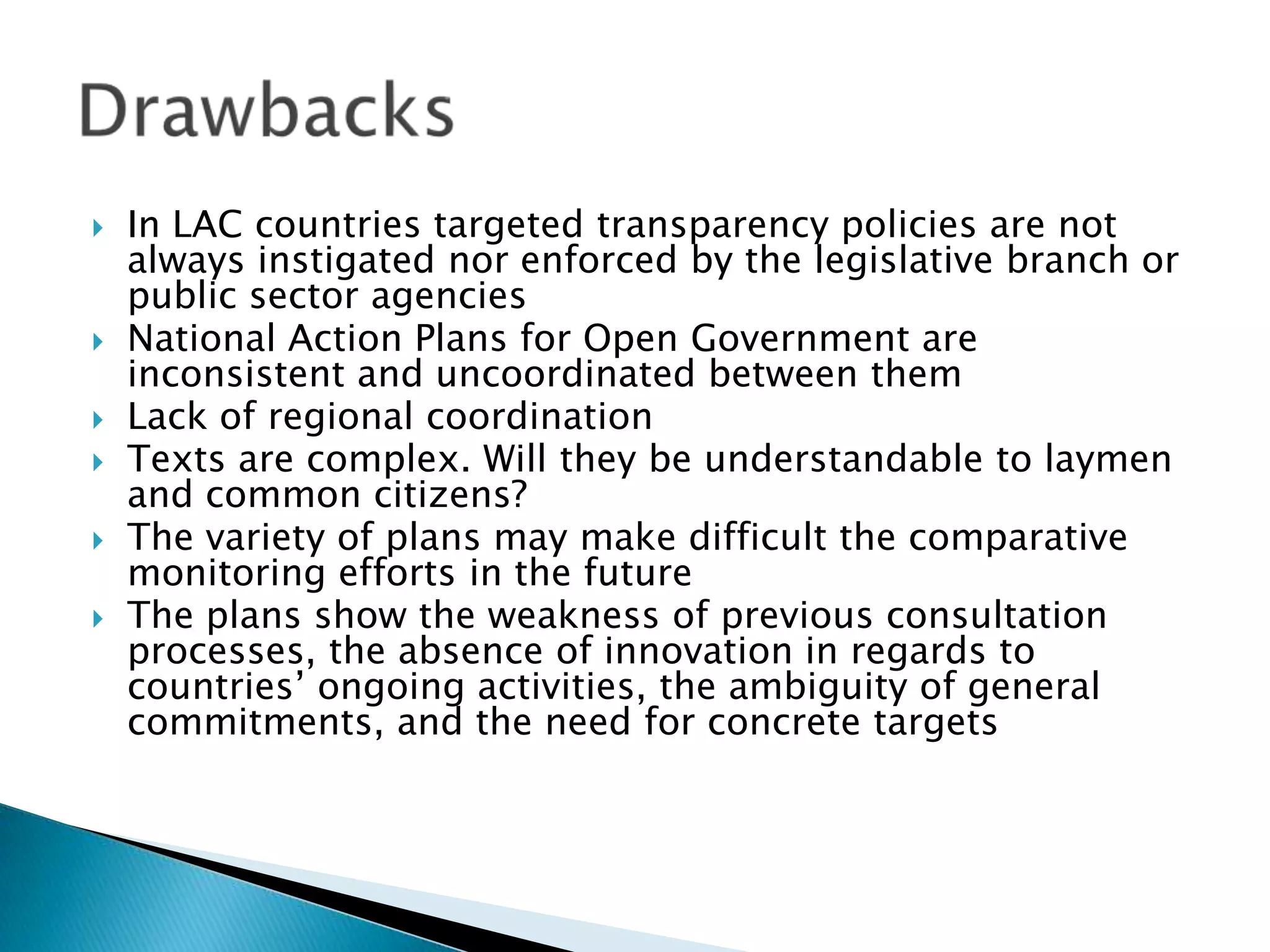 







In LAC countries targeted transparency policies are not
always instigated nor enforced by the legislative branch or
public sector agencies
National Action Plans for Open Government are
inconsistent and uncoordinated between them
Lack of regional coordination
Texts are complex. Will they be understandable to laymen
and common citizens?
The variety of plans may make difficult the comparative
monitoring efforts in the future
The plans show the weakness of previous consultation
processes, the absence of innovation in regards to
countries’ ongoing activities, the ambiguity of general
commitments, and the need for concrete targets

 