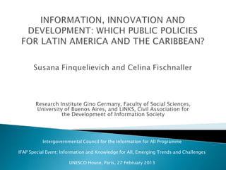 Research Institute Gino Germany, Faculty of Social Sciences,
University of Buenos Aires, and LINKS, Civil Association for
the Development of Information Society

Intergovernmental Council for the Information for All Programme
IFAP Special Event: Information and Knowledge for All, Emerging Trends and Challenges
UNESCO House, Paris, 27 February 2013

 