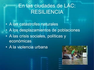 En las ciudades de LAC:
RESILIENCIA
• A las catástrofes naturales
• A los desplazamientos de poblaciones
• A las crisis sociales, políticas y
económicas
• A la violencia urbana

 