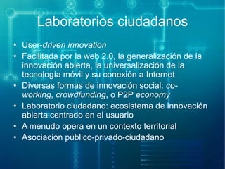 Laboratorios ciudadanos
• User-driven innovation
• Facilitada por la web 2.0, la generalización de la
innovación abierta, la universalización de la
tecnología móvil y su conexión a Internet
• Diversas formas de innovación social: coworking, crowdfunding, o P2P economy
• Laboratorio ciudadano: ecosistema de innovación
abierta centrado en el usuario
• A menudo opera en un contexto territorial
• Asociación público-privado-ciudadano

 