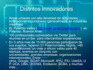 Distritos innovadores
• Areas urbanas con alta densidad de actividades
innovadoras espontáneas (generalmente en industrias
creativas)
• Ej: Palermo Valley (http://www.palermovalley.com/) en
Palermo, Buenos Aires
• 100 profesionales convocados vía Twitter para
reunirse en un bar para intercambiar experiencias
• En 5 años mas de 13.000 personas participaron de
sus eventos, hicieron 31 PalermoValley Nights, +40
capacitaciones, un viaje a silicon valley para 40
startups, eventos en conjunto con
universidades, grandes empresas, organizaciones
internacionales. Entre
otros, Google, GOAP, Microsoft, NYU, FIU, UdeSA, U
P, UCA, UBA, UCEMA, Endeavor, BCBA, y muchas
mas…

 
