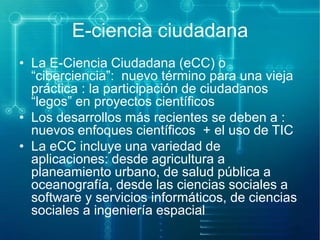 E-ciencia ciudadana
• La E-Ciencia Ciudadana (eCC) o
“ciberciencia”: nuevo término para una vieja
práctica : la participación de ciudadanos
“legos” en proyectos científicos
• Los desarrollos más recientes se deben a :
nuevos enfoques científicos + el uso de TIC
• La eCC incluye una variedad de
aplicaciones: desde agricultura a
planeamiento urbano, de salud pública a
oceanografía, desde las ciencias sociales a
software y servicios informáticos, de ciencias
sociales a ingeniería espacial

 