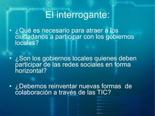 El interrogante:
• ¿Qué es necesario para atraer a los
ciudadanos a participar con los gobiernos
locales?
• ¿Son los gobiernos locales quienes deben
participar de las redes sociales en forma
horizontal?
• ¿Debemos reinventar nuevas formas de
colaboración a través de las TIC?

 