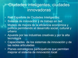Ciudades inteligentes, ciudades
innovadoras
• Red Española de Ciudades Inteligentes:
• Sistema de innovación y de trabajo en red
• Modelo de mejora de la eficiencia económica y
política permitiendo el desarrollo social, cultural y
urbano
• Apuesta por las industrias creativas y por la alta
tecnología
• Capacidades de los sistemas de innovación y de
las redes articuladas
• Planes estratégicos participativos que permitan
mejorar el sistema de innovación local

 