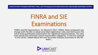 FINRA and SIE
Examinations
FINRA and SIE Examinations- On March 8, 2017, FINRA, filed a proposed rule
change with the SEC to adopt amended registration rules and restructure the
entry-level qualification examination for registered representatives. The new
rules would also eliminate certain examination categories. In the last LawCast
in this series I talked about the new Securities Industry Essentials or the SIE
exam…
 